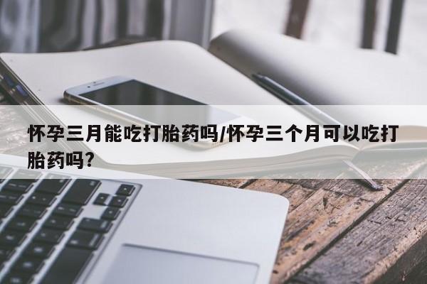 正品打胎药在线购买微信怀孕三月能吃打胎药吗/怀孕三个月可以吃打胎药吗?