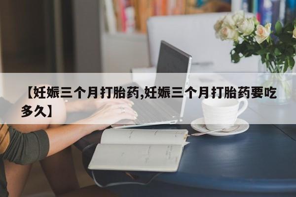 正品打胎药在线购买微信【妊娠三个月打胎药,妊娠三个月打胎药要吃多久】