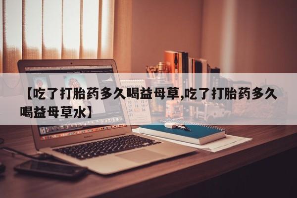 正品打胎药在线购买微信【吃了打胎药多久喝益母草,吃了打胎药多久喝益母草水】