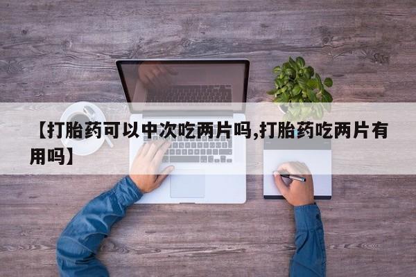 正品打胎药在线购买微信【打胎药可以中次吃两片吗,打胎药吃两片有用吗】