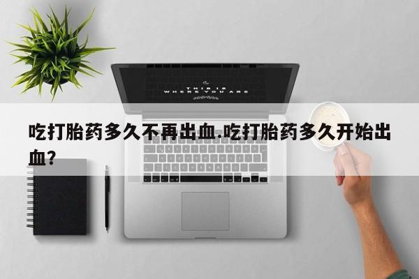 正品打胎药在线购买微信吃打胎药多久不再出血.吃打胎药多久开始出血？