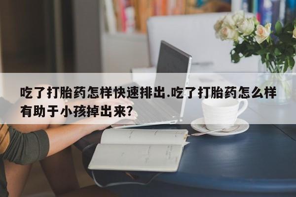 正品打胎药在线购买微信吃了打胎药怎样快速排出.吃了打胎药怎么样有助于小孩掉出来？