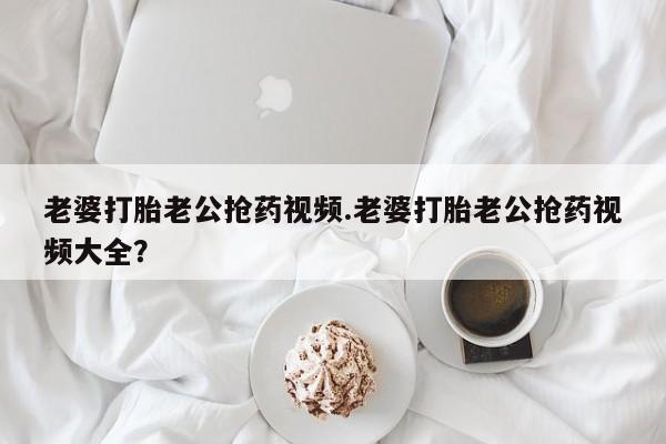 正品打胎药在线购买微信老婆打胎老公抢药视频.老婆打胎老公抢药视频大全？