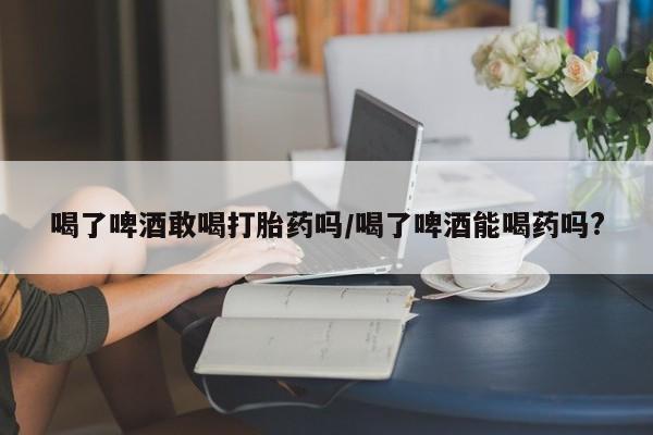 正品打胎药在线购买微信喝了啤酒敢喝打胎药吗/喝了啤酒能喝药吗?