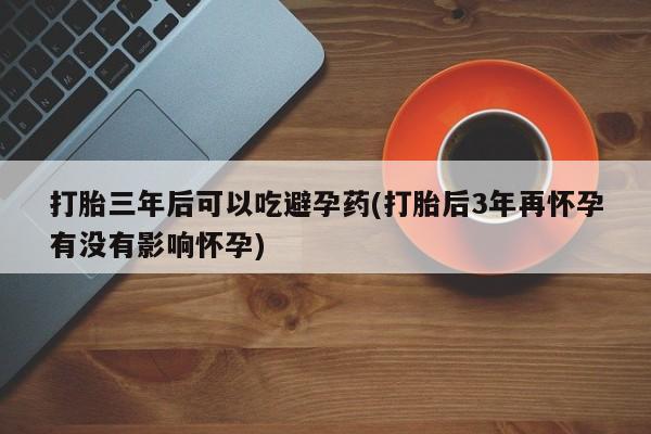 正品打胎药在线购买微信打胎三年后可以吃避孕药(打胎后3年再怀孕有没有影响怀孕)