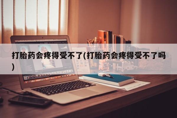 正品打胎药在线购买微信打胎药会疼得受不了(打胎药会疼得受不了吗)