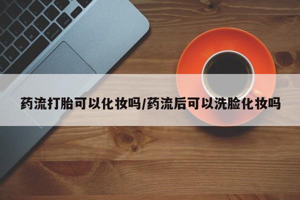 正品打胎药在线购买微信药流打胎可以化妆吗/药流后可以洗脸化妆吗