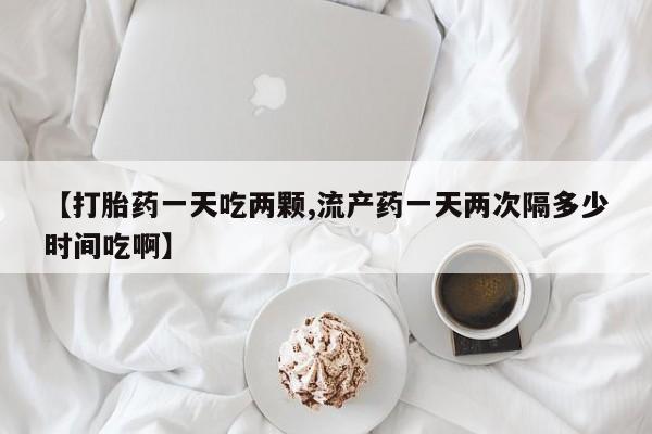 正品打胎药在线购买微信【打胎药一天吃两颗,流产药一天两次隔多少时间吃啊】