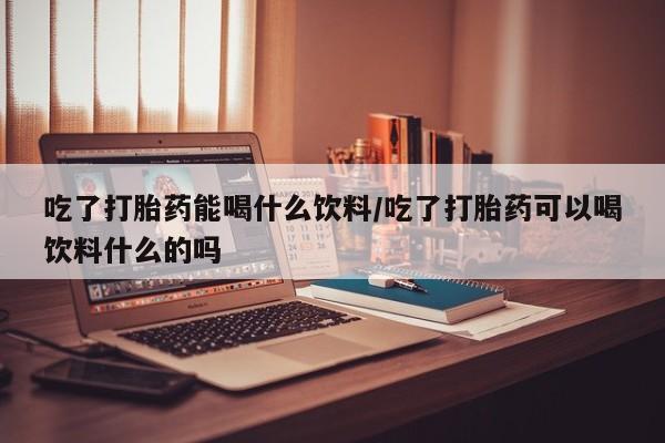 正品打胎药在线购买微信吃了打胎药能喝什么饮料/吃了打胎药可以喝饮料什么的吗