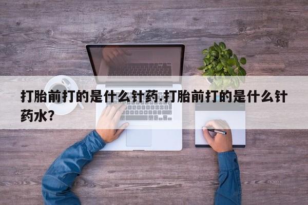 正品打胎药在线购买微信打胎前打的是什么针药.打胎前打的是什么针药水？