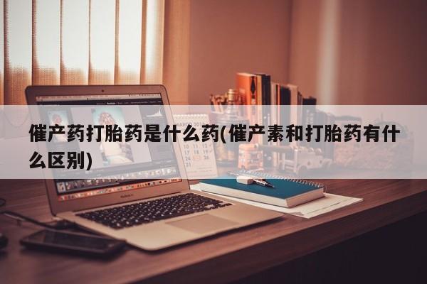 正品打胎药在线购买微信催产药打胎药是什么药(催产素和打胎药有什么区别)