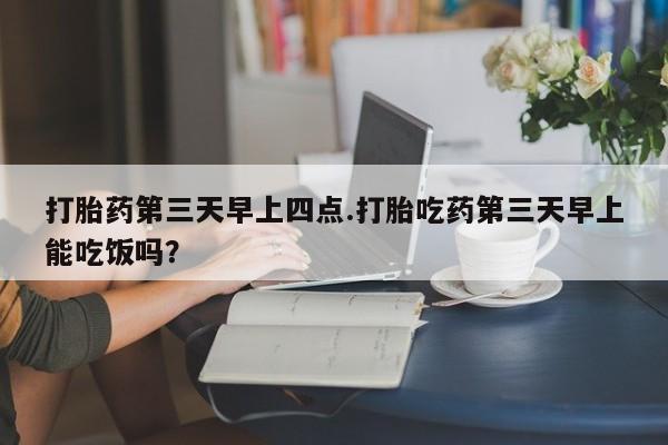 正品打胎药在线购买微信打胎药第三天早上四点.打胎吃药第三天早上能吃饭吗？