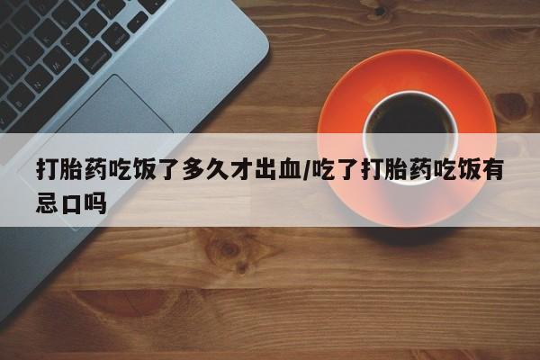 正品打胎药在线购买微信打胎药吃饭了多久才出血/吃了打胎药吃饭有忌口吗