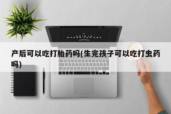 正品打胎药在线购买微信产后可以吃打胎药吗(生完孩子可以吃打虫药吗)