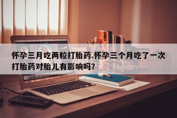 正品打胎药在线购买微信怀孕三月吃两粒打胎药.怀孕三个月吃了一次打胎药对胎儿有影响吗？
