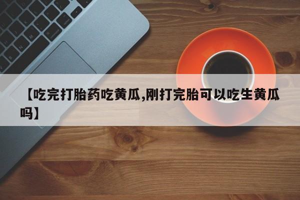 正品打胎药在线购买微信【吃完打胎药吃黄瓜,刚打完胎可以吃生黄瓜吗】