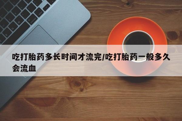 正品打胎药在线购买微信吃打胎药多长时间才流完/吃打胎药一般多久会流血