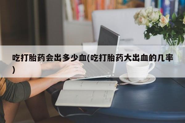 正品打胎药在线购买微信吃打胎药会出多少血(吃打胎药大出血的几率)