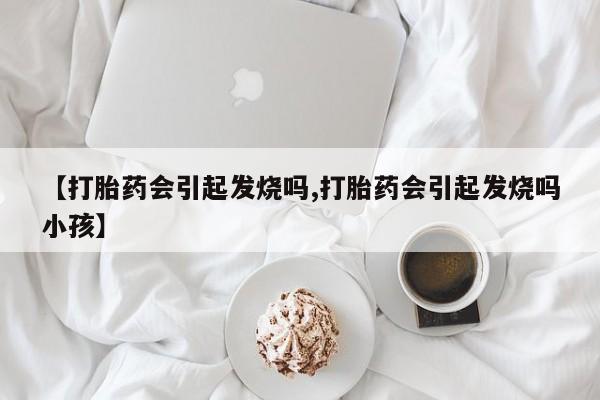 正品打胎药在线购买微信【打胎药会引起发烧吗,打胎药会引起发烧吗小孩】