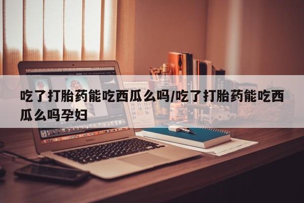 正品打胎药在线购买微信吃了打胎药能吃西瓜么吗/吃了打胎药能吃西瓜么吗孕妇