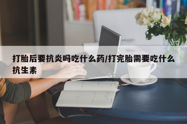 正品打胎药在线购买微信打胎后要抗炎吗吃什么药/打完胎需要吃什么抗生素