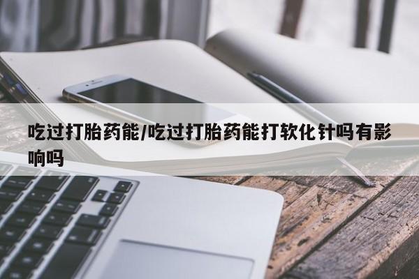 正品打胎药在线购买微信吃过打胎药能/吃过打胎药能打软化针吗有影响吗