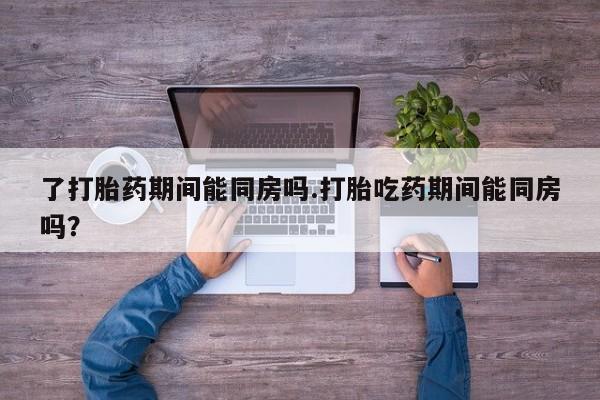 正品打胎药在线购买微信了打胎药期间能同房吗.打胎吃药期间能同房吗？