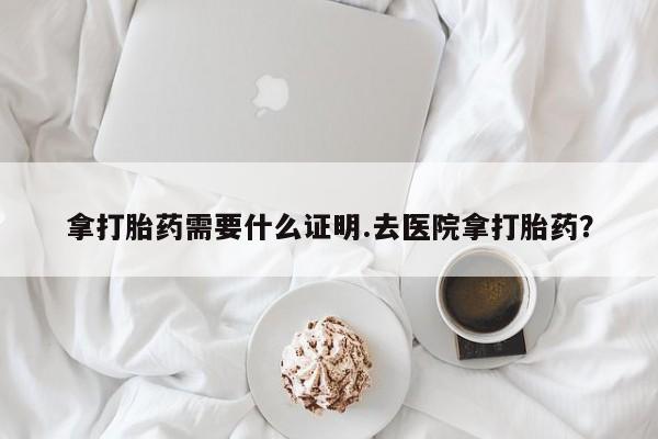 正品打胎药在线购买微信拿打胎药需要什么证明.去医院拿打胎药？