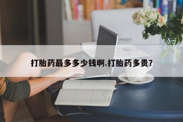 正品打胎药在线购买微信打胎药最多多少钱啊.打胎药多贵？