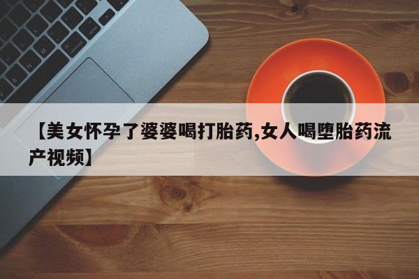 正品打胎药在线购买微信【美女怀孕了婆婆喝打胎药,女人喝堕胎药流产视频】
