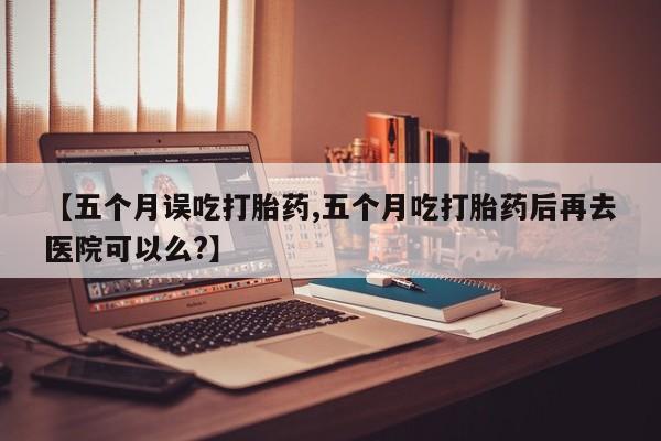 正品打胎药在线购买微信【五个月误吃打胎药,五个月吃打胎药后再去医院可以么?】