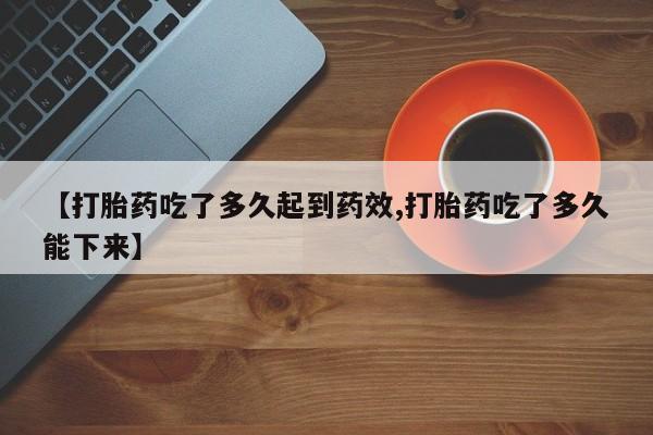 正品打胎药在线购买微信【打胎药吃了多久起到药效,打胎药吃了多久能下来】