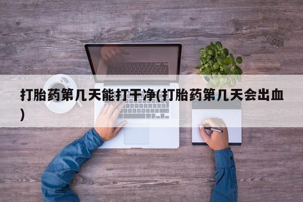 正品打胎药在线购买微信打胎药第几天能打干净(打胎药第几天会出血)