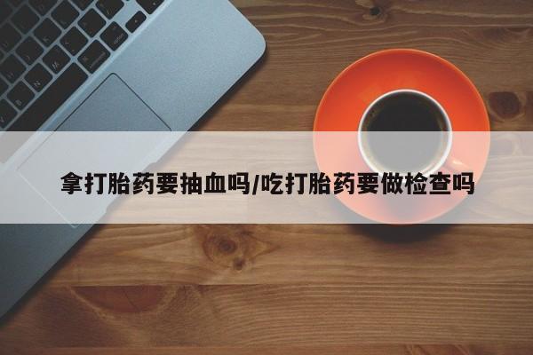 正品打胎药在线购买微信拿打胎药要抽血吗/吃打胎药要做检查吗