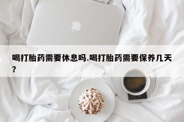 正品打胎药在线购买微信喝打胎药需要休息吗.喝打胎药需要保养几天？