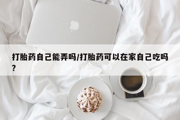 正品打胎药在线购买微信打胎药自己能弄吗/打胎药可以在家自己吃吗?