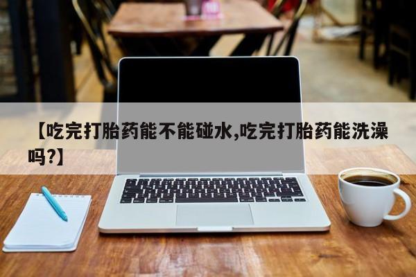 正品打胎药在线购买微信【吃完打胎药能不能碰水,吃完打胎药能洗澡吗?】