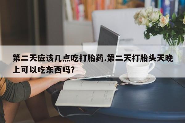 正品打胎药在线购买微信第二天应该几点吃打胎药.第二天打胎头天晚上可以吃东西吗？