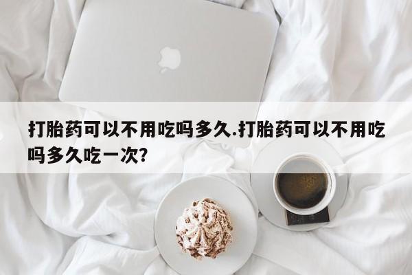 正品打胎药在线购买微信打胎药可以不用吃吗多久.打胎药可以不用吃吗多久吃一次？