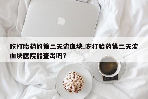 正品打胎药在线购买微信吃打胎药的第二天流血块.吃打胎药第二天流血块医院能查出吗？
