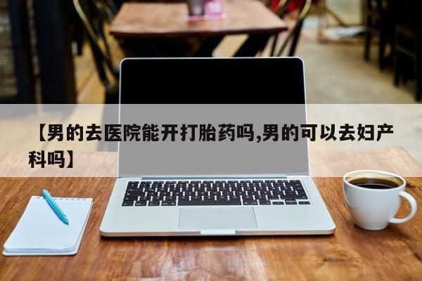 正品打胎药在线购买微信【男的去医院能开打胎药吗,男的可以去妇产科吗】