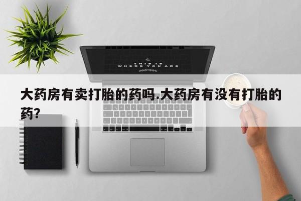 正品打胎药在线购买微信大药房有卖打胎的药吗.大药房有没有打胎的药？