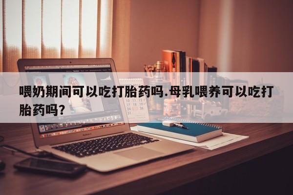 正品打胎药在线购买微信喂奶期间可以吃打胎药吗.母乳喂养可以吃打胎药吗？