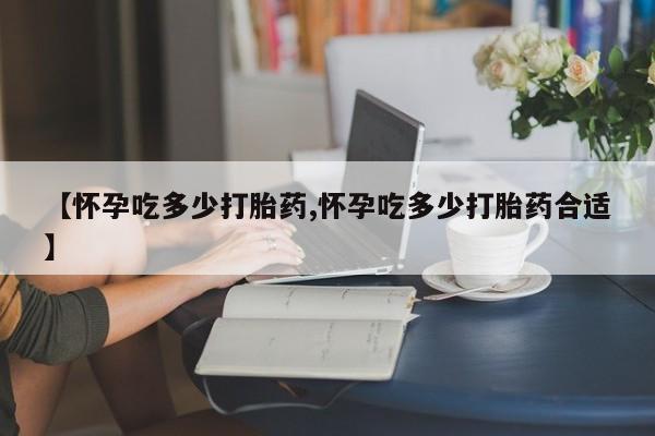 正品打胎药在线购买微信【怀孕吃多少打胎药,怀孕吃多少打胎药合适】