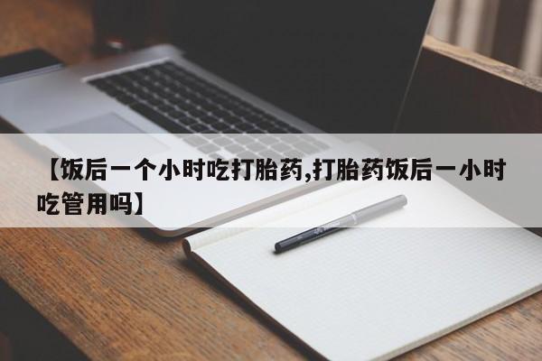 正品打胎药在线购买微信【饭后一个小时吃打胎药,打胎药饭后一小时吃管用吗】