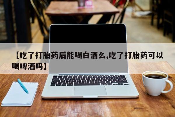 正品打胎药在线购买微信【吃了打胎药后能喝白酒么,吃了打胎药可以喝啤酒吗】