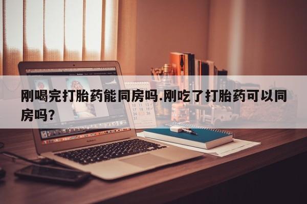 正品打胎药在线购买微信刚喝完打胎药能同房吗.刚吃了打胎药可以同房吗？