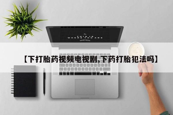 正品打胎药在线购买微信【下打胎药视频电视剧,下药打胎犯法吗】