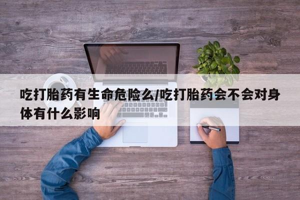 正品打胎药在线购买微信吃打胎药有生命危险么/吃打胎药会不会对身体有什么影响