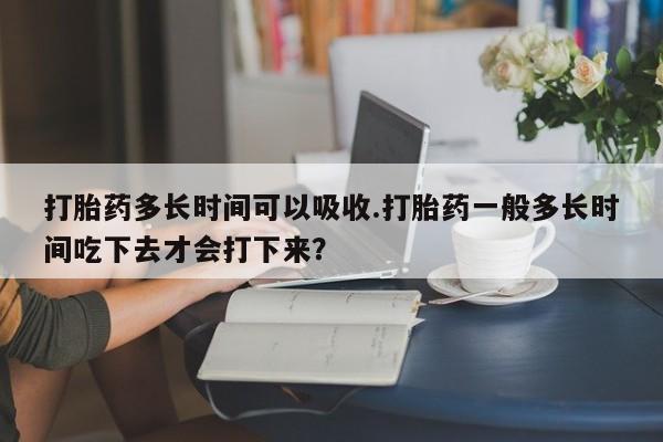 正品打胎药在线购买微信打胎药多长时间可以吸收.打胎药一般多长时间吃下去才会打下来？